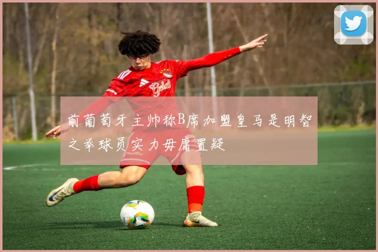 前葡萄牙主帅称B席加盟皇马是明智之举球员实力毋庸置疑