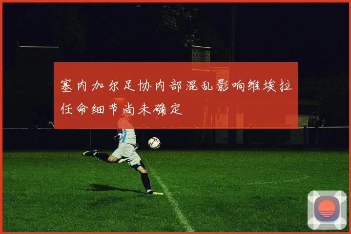 塞内加尔足协内部混乱影响维埃拉任命细节尚未确定