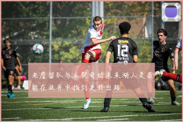 老詹留队与东契奇的未来湖人是否能在放弃中找到更好出路