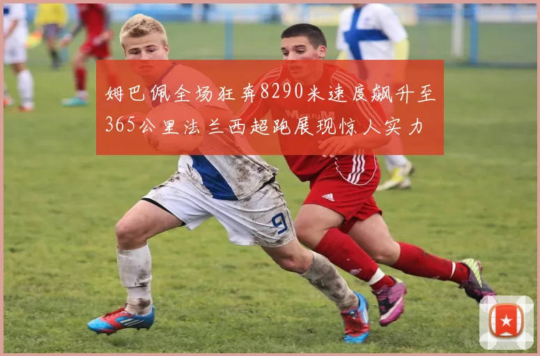 姆巴佩全场狂奔8290米速度飙升至365公里法兰西超跑展现惊人实力