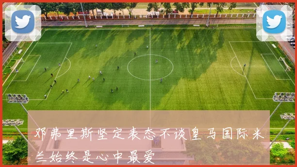 邓弗里斯坚定表态不谈皇马国际米兰始终是心中最爱