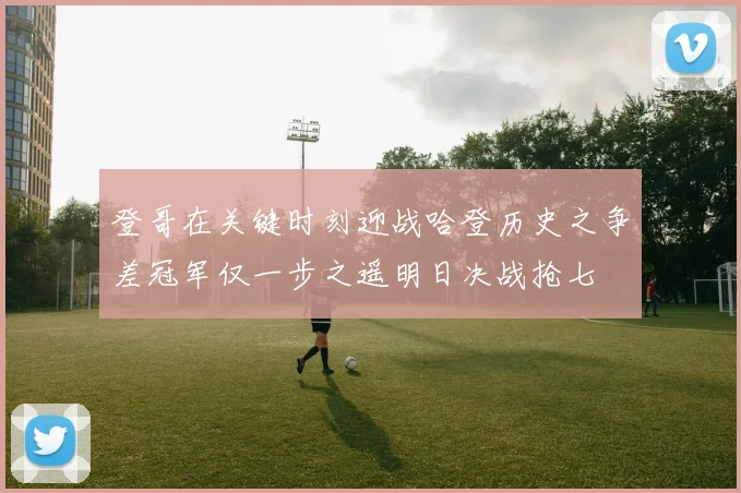 登哥在关键时刻迎战哈登历史之争差冠军仅一步之遥明日决战抢七