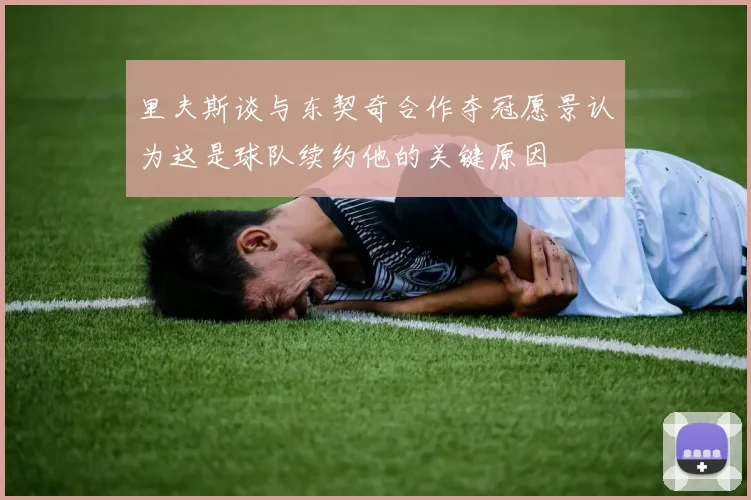 里夫斯谈与东契奇合作夺冠愿景认为这是球队续约他的关键原因