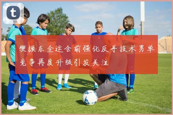 樊振东全运会前强化反手技术男单竞争再度升级引发关注