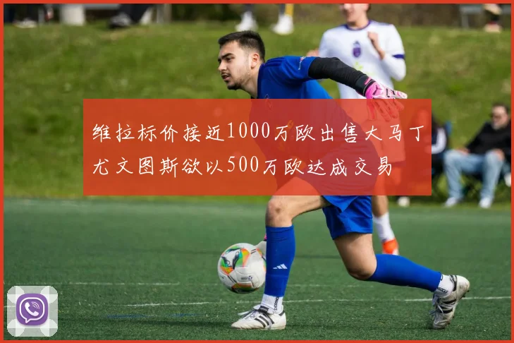 维拉标价接近1000万欧出售大马丁尤文图斯欲以500万欧达成交易