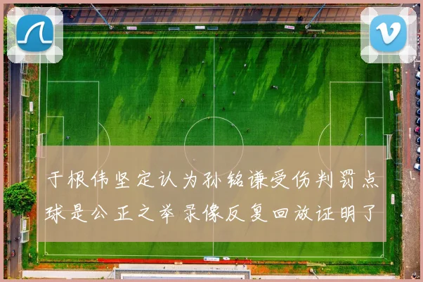 于根伟坚定认为孙铭谦受伤判罚点球是公正之举录像反复回放证明了这一点