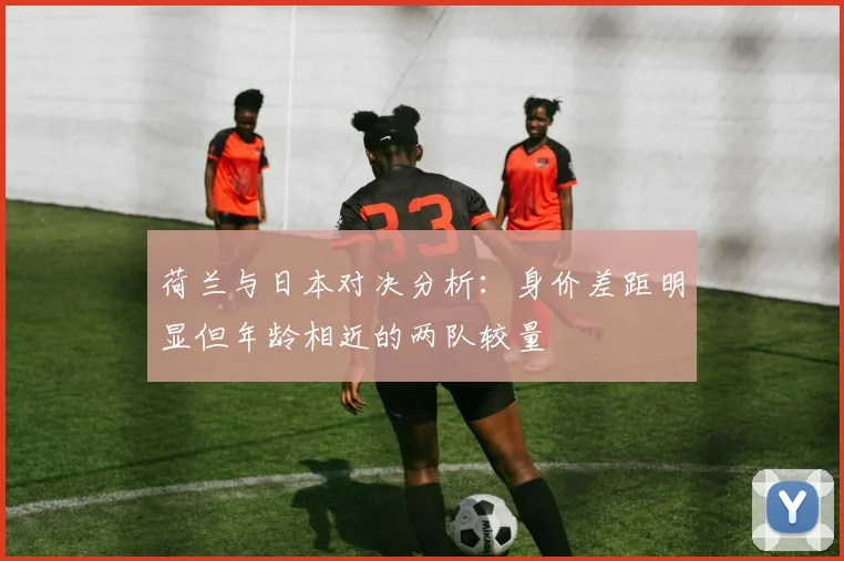 荷兰与日本对决分析：身价差距明显但年龄相近的两队较量
