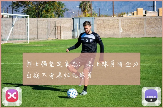 郭士强坚定表态：本土球员将全力出战不考虑归化球员