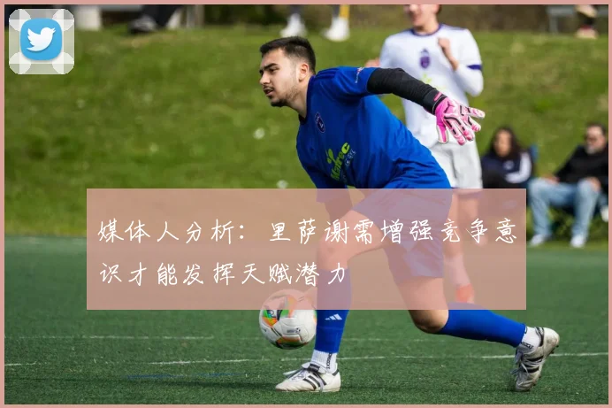 媒体人分析：里萨谢需增强竞争意识才能发挥天赋潜力