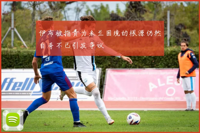 伊布被指责为米兰困境的根源仍然自夸不已引发争议