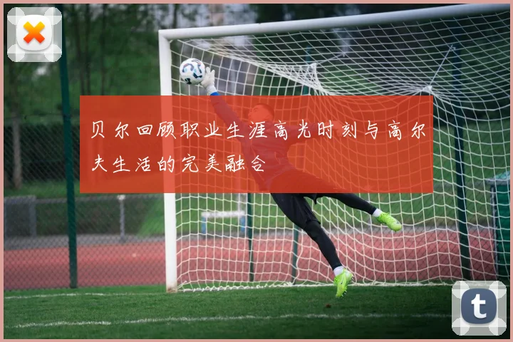 贝尔回顾职业生涯高光时刻与高尔夫生活的完美融合