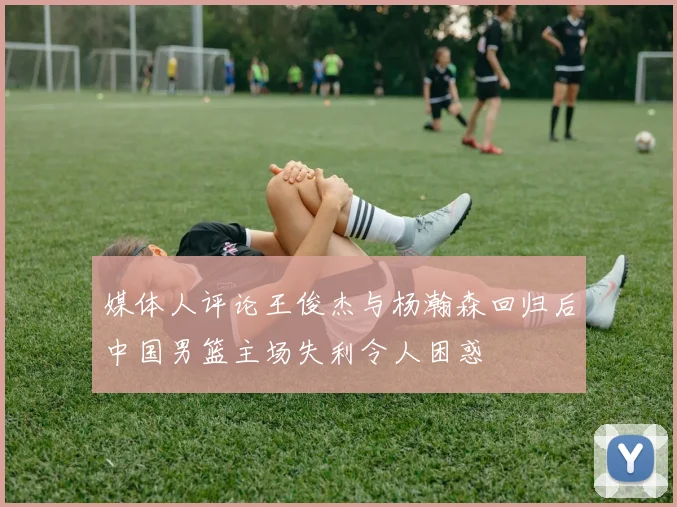 媒体人评论王俊杰与杨瀚森回归后中国男篮主场失利令人困惑