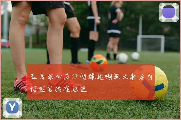 亚马尔回应沙特球迷嘲讽大胜后自信宣言我在这里