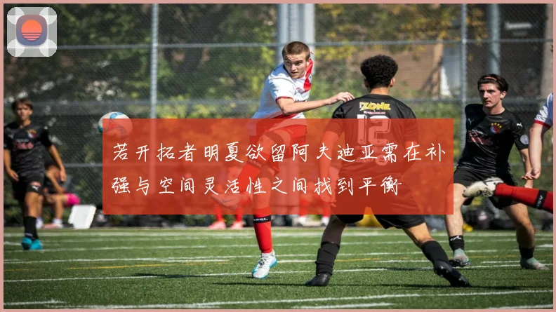 若开拓者明夏欲留阿夫迪亚需在补强与空间灵活性之间找到平衡
