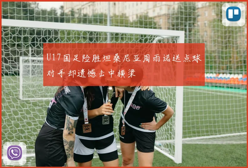 U17国足险胜坦桑尼亚周雨诺送点球对手却遗憾击中横梁