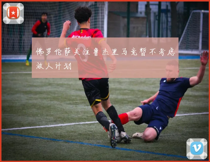 佛罗伦萨关注鲁杰里马竞暂不考虑放人计划