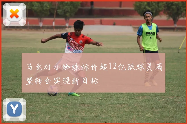 马竞对小蜘蛛标价超12亿欧球员渴望转会实现新目标