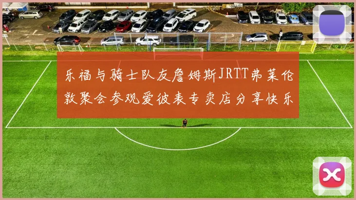 乐福与骑士队友詹姆斯JRTT弗莱伦敦聚会参观爱彼表专卖店分享快乐时光