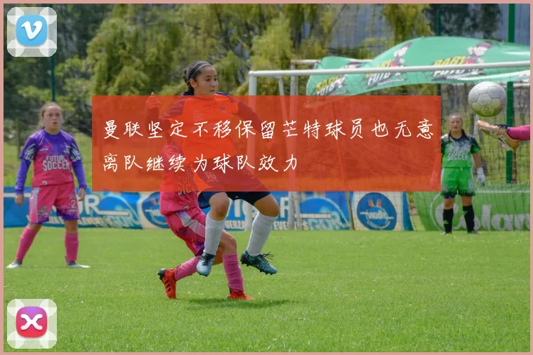 曼联坚定不移保留芒特球员也无意离队继续为球队效力