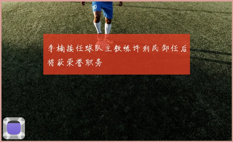 李楠接任球队主教练许利民卸任后将获荣誉职务