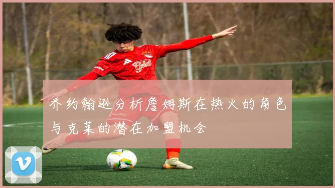 乔约翰逊分析詹姆斯在热火的角色与克莱的潜在加盟机会