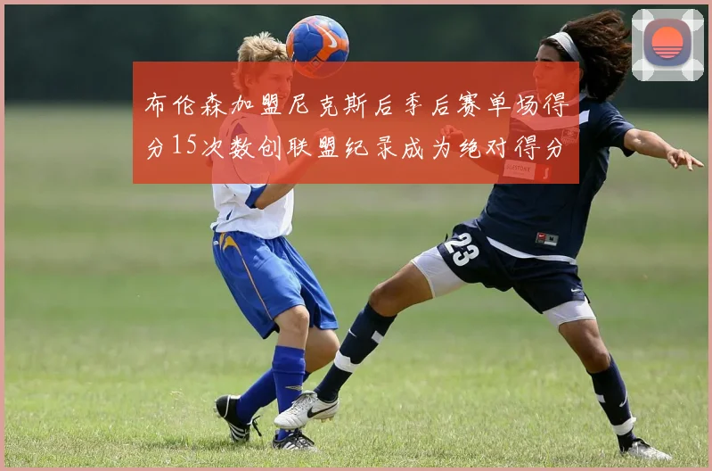 布伦森加盟尼克斯后季后赛单场得分15次数创联盟纪录成为绝对得分王
