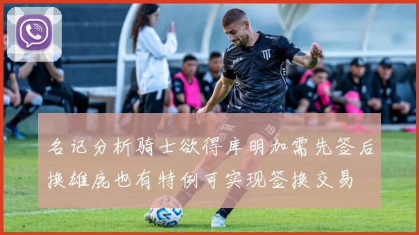 名记分析骑士欲得库明加需先签后换雄鹿也有特例可实现签换交易