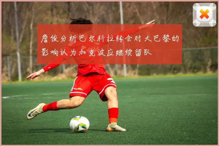 詹俊分析巴尔科拉转会对大巴黎的影响认为加克波应继续留队