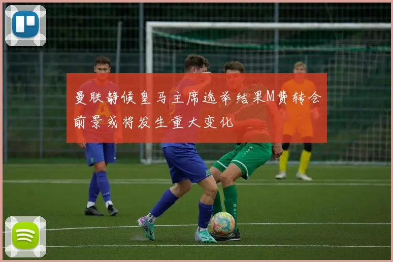 曼联静候皇马主席选举结果M费转会前景或将发生重大变化