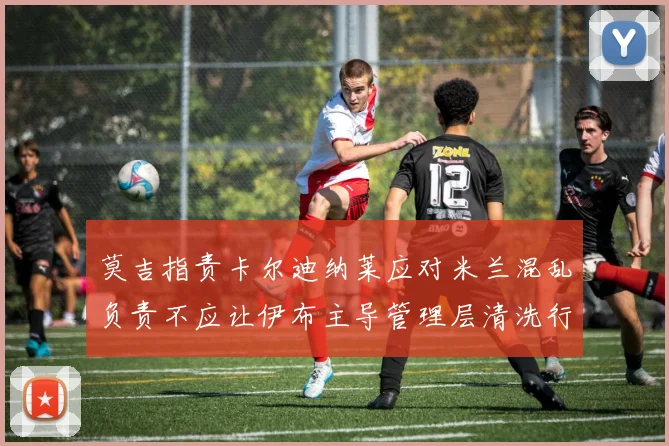 莫吉指责卡尔迪纳莱应对米兰混乱负责不应让伊布主导管理层清洗行动