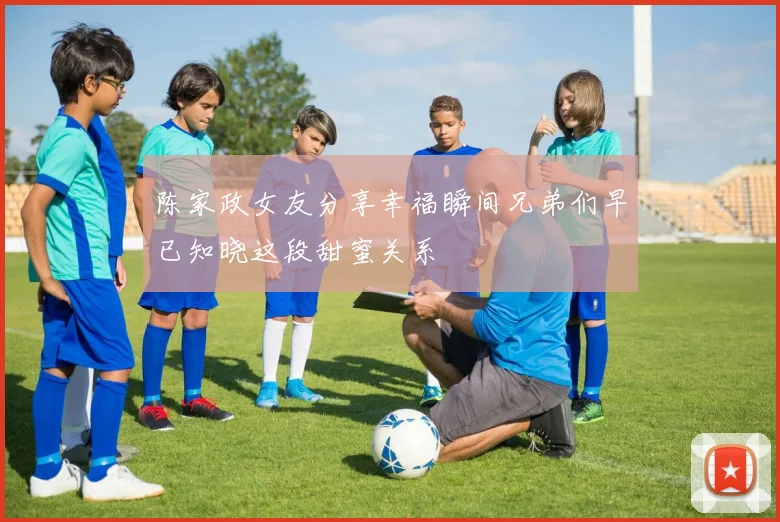 陈家政女友分享幸福瞬间兄弟们早已知晓这段甜蜜关系