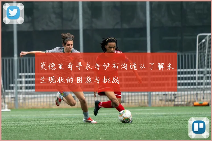 莫德里奇寻求与伊布沟通以了解米兰现状的困惑与挑战