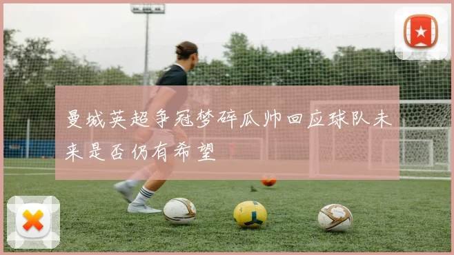 曼城英超争冠梦碎瓜帅回应球队未来是否仍有希望
