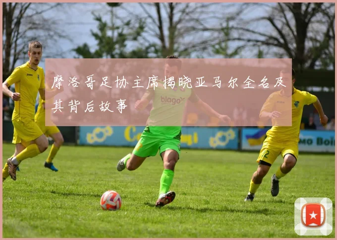 摩洛哥足协主席揭晓亚马尔全名及其背后故事