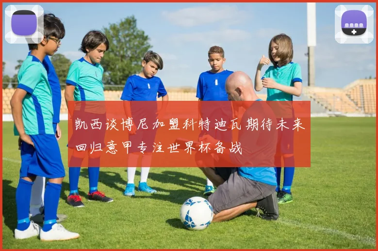 凯西谈博尼加盟科特迪瓦期待未来回归意甲专注世界杯备战