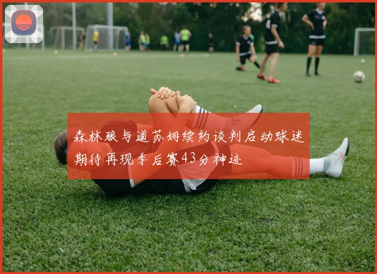 森林狼与道苏姆续约谈判启动球迷期待再现季后赛43分神迹