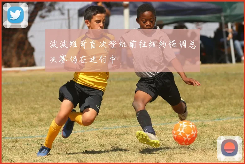 波波维奇首次登机前往纽约强调总决赛仍在进行中