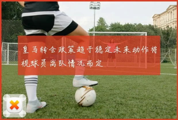 皇马转会政策趋于稳定未来动作将视球员离队情况而定