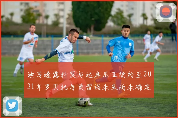 迪马透露科莫与达库尼亚续约至2031年罗贝托与莫雷诺未来尚未确定
