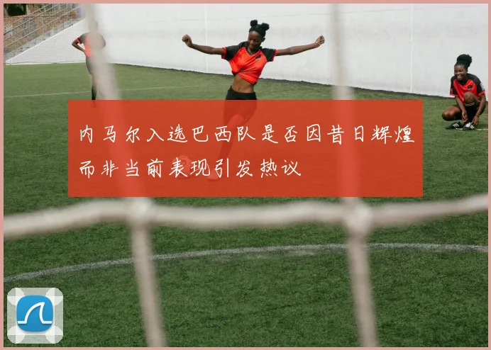 内马尔入选巴西队是否因昔日辉煌而非当前表现引发热议