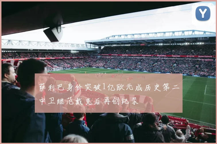 萨利巴身价突破1亿欧元成历史第二中卫继范戴克后再创纪录