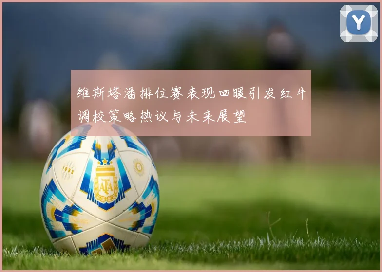维斯塔潘排位赛表现回暖引发红牛调校策略热议与未来展望