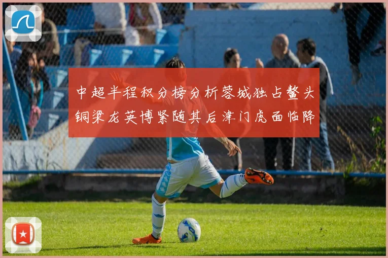 中超半程积分榜分析蓉城独占鳌头铜梁龙英博紧随其后津门虎面临降级危机