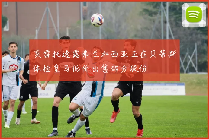 莫雷托透露弗兰加西亚正在贝蒂斯体检皇马低价出售部分股份